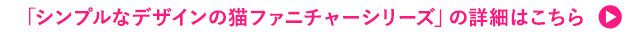 「シンプルなデザインの猫ファニチャーシリーズ」の詳細はこちら