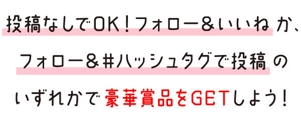 投稿なしでOK！フォロー＆いいねか、フォロー＆#ハッシュタグで投稿のいずれかで豪華賞品をGETしよう！